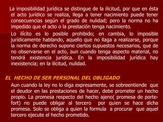 La imposibilidad jurídica se distingue de la ilicitud, por que en ésta
el acto jurídico se realiza, llega a tener nacimiento puede tener
consecuencias según el grado de nulidad; pero la norma no ha
impedido que el acto o la prestación tenga nacimiento.
Lo ilícito es lo posible prohibido; en cambia, lo imposible
jurídicamente hablando, aquello que no llaga a realizarse, porque
la norma de derecho supone ciertos supuestos necesarios, que de
no observarse en el acto, aun cuando tenga aspecto material, no
tendrá existencia jurídica. En la imposibilidad jurídica hay
inexistencia; en la ilicitud, nulidad.
EL HECHO DE SER PERSONAL DEL OBLIGADO
Aun cuando la ley no lo diga expresamente, se sobreentiende que
el deudor en las prestaciones de hacer, debe prometer un hecho
propio. La promesa respecto del hecho ajeno( promesa de porte-
fort) no puede obligar al tercero por quien se hace dicha
promesa. Solo se obliga a quien la formula a procurar que aquel
tercero ejecute el hecho prometido.
 