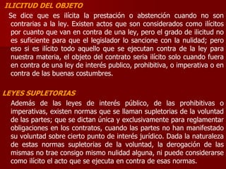 ILICITUD DEL OBJETO
Se dice que es ilícita la prestación o abstención cuando no son
contrarias a la ley. Existen actos que son considerados como ilícitos
por cuanto que van en contra de una ley, pero el grado de ilicitud no
es suficiente para que el legislador lo sancione con la nulidad; pero
eso si es ilícito todo aquello que se ejecutan contra de la ley para
nuestra materia, el objeto del contrato seria ilícito solo cuando fuera
en contra de una ley de interés publico, prohibitiva, o imperativa o en
contra de las buenas costumbres.
LEYES SUPLETORIAS
Además de las leyes de interés público, de las prohibitivas o
imperativas, existen normas que se llaman supletorias de la voluntad
de las partes; que se dictan única y exclusivamente para reglamentar
obligaciones en los contratos, cuando las partes no han manifestado
su voluntad sobre cierto punto de interés jurídico. Dada la naturaleza
de estas normas supletorias de la voluntad, la derogación de las
mismas no trae consigo mismo nulidad alguna, ni puede considerarse
como ilícito el acto que se ejecuta en contra de esas normas.
 
