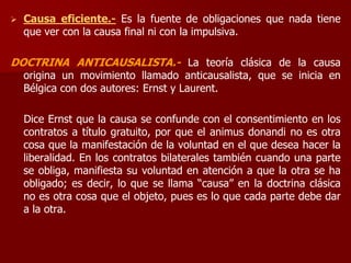  Causa eficiente.- Es la fuente de obligaciones que nada tiene
que ver con la causa final ni con la impulsiva.
DOCTRINA ANTICAUSALISTA.- La teoría clásica de la causa
origina un movimiento llamado anticausalista, que se inicia en
Bélgica con dos autores: Ernst y Laurent.
Dice Ernst que la causa se confunde con el consentimiento en los
contratos a título gratuito, por que el animus donandi no es otra
cosa que la manifestación de la voluntad en el que desea hacer la
liberalidad. En los contratos bilaterales también cuando una parte
se obliga, manifiesta su voluntad en atención a que la otra se ha
obligado; es decir, lo que se llama “causa” en la doctrina clásica
no es otra cosa que el objeto, pues es lo que cada parte debe dar
a la otra.
 