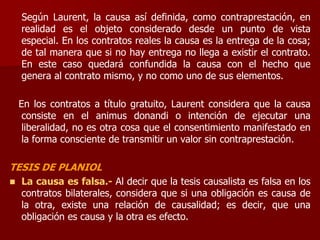 Según Laurent, la causa así definida, como contraprestación, en
realidad es el objeto considerado desde un punto de vista
especial. En los contratos reales la causa es la entrega de la cosa;
de tal manera que si no hay entrega no llega a existir el contrato.
En este caso quedará confundida la causa con el hecho que
genera al contrato mismo, y no como uno de sus elementos.
En los contratos a título gratuito, Laurent considera que la causa
consiste en el animus donandi o intención de ejecutar una
liberalidad, no es otra cosa que el consentimiento manifestado en
la forma consciente de transmitir un valor sin contraprestación.
TESIS DE PLANIOL
 La causa es falsa.- Al decir que la tesis causalista es falsa en los
contratos bilaterales, considera que si una obligación es causa de
la otra, existe una relación de causalidad; es decir, que una
obligación es causa y la otra es efecto.
 