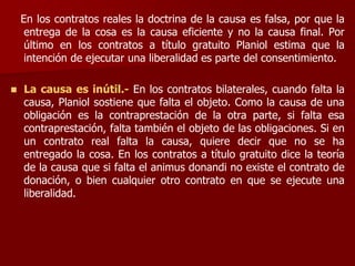 En los contratos reales la doctrina de la causa es falsa, por que la
entrega de la cosa es la causa eficiente y no la causa final. Por
último en los contratos a título gratuito Planiol estima que la
intención de ejecutar una liberalidad es parte del consentimiento.
 La causa es inútil.- En los contratos bilaterales, cuando falta la
causa, Planiol sostiene que falta el objeto. Como la causa de una
obligación es la contraprestación de la otra parte, si falta esa
contraprestación, falta también el objeto de las obligaciones. Si en
un contrato real falta la causa, quiere decir que no se ha
entregado la cosa. En los contratos a título gratuito dice la teoría
de la causa que si falta el animus donandi no existe el contrato de
donación, o bien cualquier otro contrato en que se ejecute una
liberalidad.
 