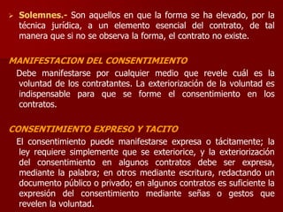  Solemnes.- Son aquellos en que la forma se ha elevado, por la
técnica jurídica, a un elemento esencial del contrato, de tal
manera que si no se observa la forma, el contrato no existe.
MANIFESTACION DEL CONSENTIMIENTO
Debe manifestarse por cualquier medio que revele cuál es la
voluntad de los contratantes. La exteriorización de la voluntad es
indispensable para que se forme el consentimiento en los
contratos.
CONSENTIMIENTO EXPRESO Y TACITO
El consentimiento puede manifestarse expresa o tácitamente; la
ley requiere simplemente que se exteriorice, y la exteriorización
del consentimiento en algunos contratos debe ser expresa,
mediante la palabra; en otros mediante escritura, redactando un
documento público o privado; en algunos contratos es suficiente la
expresión del consentimiento mediante señas o gestos que
revelen la voluntad.
 
