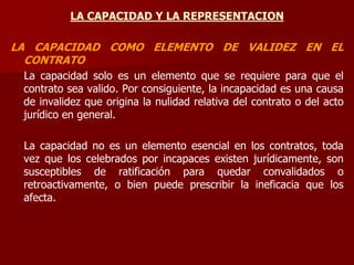 LA CAPACIDAD Y LA REPRESENTACION
LA CAPACIDAD COMO ELEMENTO DE VALIDEZ EN EL
CONTRATO
La capacidad solo es un elemento que se requiere para que el
contrato sea valido. Por consiguiente, la incapacidad es una causa
de invalidez que origina la nulidad relativa del contrato o del acto
jurídico en general.
La capacidad no es un elemento esencial en los contratos, toda
vez que los celebrados por incapaces existen jurídicamente, son
susceptibles de ratificación para quedar convalidados o
retroactivamente, o bien puede prescribir la ineficacia que los
afecta.
 