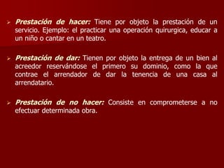  Prestación de hacer: Tiene por objeto la prestación de un
servicio. Ejemplo: el practicar una operación quirurgica, educar a
un niño o cantar en un teatro.
 Prestación de dar: Tienen por objeto la entrega de un bien al
acreedor reservándose el primero su dominio, como la que
contrae el arrendador de dar la tenencia de una casa al
arrendatario.
 Prestación de no hacer: Consiste en comprometerse a no
efectuar determinada obra.
 