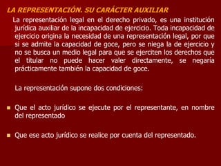 LA REPRESENTACIÓN. SU CARÁCTER AUXILIAR
La representación legal en el derecho privado, es una institución
jurídica auxiliar de la incapacidad de ejercicio. Toda incapacidad de
ejercicio origina la necesidad de una representación legal, por que
si se admite la capacidad de goce, pero se niega la de ejercicio y
no se busca un medio legal para que se ejerciten los derechos que
el titular no puede hacer valer directamente, se negaría
prácticamente también la capacidad de goce.
La representación supone dos condiciones:
 Que el acto jurídico se ejecute por el representante, en nombre
del representado
 Que ese acto jurídico se realice por cuenta del representado.
 
