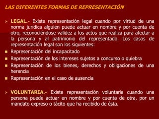 LAS DIFERENTES FORMAS DE REPRESENTACIÓN
 LEGAL.- Existe representación legal cuando por virtud de una
norma jurídica alguien puede actuar en nombre y por cuenta de
otro, reconociéndose validez a los actos que realiza para afectar a
la persona y al patrimonio del representado. Los casos de
representación legal son los siguientes:
 Representación del incapacitado
 Representación de los intereses sujetos a concurso o quiebra
 Representación de los bienes, derechos y obligaciones de una
herencia
 Representación en el caso de ausencia
 VOLUNTARIA.- Existe representación voluntaria cuando una
persona puede actuar en nombre y por cuenta de otra, por un
mandato expreso o tácito que ha recibido de ésta.
 