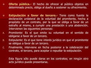  Oferta pública.- El hecho de ofrecer al público objetos en
determinado precio, obliga al dueño a sostener su ofrecimiento.
 Estipulación a favor de tercero.- Tiene como fuente la
declaración unilateral de la voluntad del promitente, hecha a
propósito de un contrato, por la que se obliga a favor de un
extraño al mismo, a cumplir una prestación o una abstención.
Intervienen las siguientes personas:
A. Promitente: Es el que emite su voluntad en el sentido de
obligarse a favor de un tercero.
B. Estipulante: Es el que tiene interés jurídico en que el promitente
se obligue a favor de un tercero.
C. Finalmente, interviene en fecha posterior a la celebración del
contrato, el tercero, para aceptar o repudiar la estipulación.
Esta figura sólo puede darse en los contratos; en ningún otro
acto jurídico puede presentarse.
 