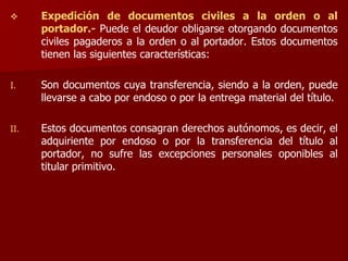  Expedición de documentos civiles a la orden o al
portador.- Puede el deudor obligarse otorgando documentos
civiles pagaderos a la orden o al portador. Estos documentos
tienen las siguientes características:
I. Son documentos cuya transferencia, siendo a la orden, puede
llevarse a cabo por endoso o por la entrega material del título.
II. Estos documentos consagran derechos autónomos, es decir, el
adquiriente por endoso o por la transferencia del título al
portador, no sufre las excepciones personales oponibles al
titular primitivo.
 