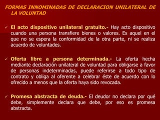 FORMAS INNOMINADAS DE DECLARACION UNILATERAL DE
LA VOLUNTAD
 El acto dispositivo unilateral gratuito.- Hay acto dispositivo
cuando una persona transfiere bienes o valores. Es aquel en el
que no se espera la conformidad de la otra parte, ni se realiza
acuerdo de voluntades.
 Oferta libre a persona determinada.- La oferta hecha
mediante declaración unilateral de voluntad para obligarse a favor
de personas indeterminadas, puede referirse a todo tipo de
contrato y obliga al oferente a celebrar éste de acuerdo con lo
ofrecido a menos que la oferta haya sido revocada.
 Promesa abstracta de deuda.- El deudor no declara por qué
debe, simplemente declara que debe, por eso es promesa
abstracta.
 