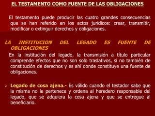 EL TESTAMENTO COMO FUENTE DE LAS OBLIGACIONES
El testamento puede producir las cuatro grandes consecuencias
que se han referido en los actos jurídicos: crear, transmitir,
modificar o extinguir derechos y obligaciones.
LA INSTITUCION DEL LEGADO ES FUENTE DE
OBLIGACIONES
En la institución del legado, la transmisión a título particular
comprende efectos que no son solo traslativos, si no también de
constitución de derechos y es ahí donde constituye una fuente de
obligaciones.
 Legado de cosa ajena.- Es válido cuando el testador sabe que
la misma no le pertenece y ordena al heredero responsable del
legado, que se adquiera la cosa ajena y que se entregue al
beneficiario.
 