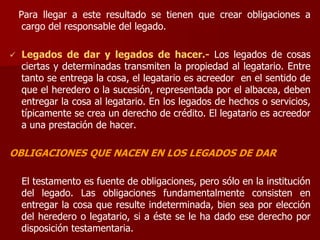 Para llegar a este resultado se tienen que crear obligaciones a
cargo del responsable del legado.
 Legados de dar y legados de hacer.- Los legados de cosas
ciertas y determinadas transmiten la propiedad al legatario. Entre
tanto se entrega la cosa, el legatario es acreedor en el sentido de
que el heredero o la sucesión, representada por el albacea, deben
entregar la cosa al legatario. En los legados de hechos o servicios,
típicamente se crea un derecho de crédito. El legatario es acreedor
a una prestación de hacer.
OBLIGACIONES QUE NACEN EN LOS LEGADOS DE DAR
El testamento es fuente de obligaciones, pero sólo en la institución
del legado. Las obligaciones fundamentalmente consisten en
entregar la cosa que resulte indeterminada, bien sea por elección
del heredero o legatario, si a éste se le ha dado ese derecho por
disposición testamentaria.
 