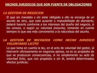 HECHOS JURIDICOS QUE SON FUENTE DE OBLIGACIONES
LA GESTION DE NEGOCIOS
El que sin mandato y sin estar obligado a ello se encarga de un
asunto de otro, que está ausente o imposibilitado de atenderlo,
deberá hacerlo conforme a los intereses del dueño del negocio, si
los conoce, o según su voluntad presunta, tomando en cuenta
siempre lo que sea más conveniente a la naturaleza del asunto.
LA GESTION DE NECOGIOS COMO HECHO JURIDICO
VOLUNTARIO LICITO
Lo que toma en cuenta la ley, en el acto de voluntad del gestor, al
intervenir oficiosamente en negocios ajenos, no es su propósito de
que se produzcan consecuencias, si no simplemente su acto de
voluntad lícito, que con propósito o sin él, tendrá determinados
efectos jurídicos.
 