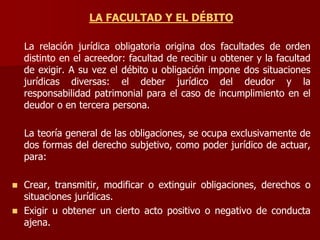LA FACULTAD Y EL DÉBITO
La relación jurídica obligatoria origina dos facultades de orden
distinto en el acreedor: facultad de recibir u obtener y la facultad
de exigir. A su vez el débito u obligación impone dos situaciones
jurídicas diversas: el deber jurídico del deudor y la
responsabilidad patrimonial para el caso de incumplimiento en el
deudor o en tercera persona.
La teoría general de las obligaciones, se ocupa exclusivamente de
dos formas del derecho subjetivo, como poder jurídico de actuar,
para:
 Crear, transmitir, modificar o extinguir obligaciones, derechos o
situaciones jurídicas.
 Exigir u obtener un cierto acto positivo o negativo de conducta
ajena.
 