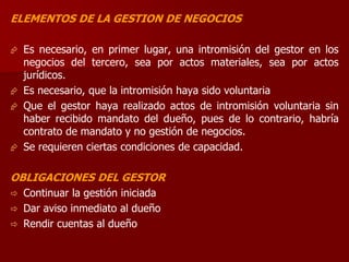 ELEMENTOS DE LA GESTION DE NEGOCIOS
 Es necesario, en primer lugar, una intromisión del gestor en los
negocios del tercero, sea por actos materiales, sea por actos
jurídicos.
 Es necesario, que la intromisión haya sido voluntaria
 Que el gestor haya realizado actos de intromisión voluntaria sin
haber recibido mandato del dueño, pues de lo contrario, habría
contrato de mandato y no gestión de negocios.
 Se requieren ciertas condiciones de capacidad.
OBLIGACIONES DEL GESTOR
 Continuar la gestión iniciada
 Dar aviso inmediato al dueño
 Rendir cuentas al dueño
 