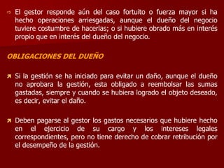  El gestor responde aún del caso fortuito o fuerza mayor si ha
hecho operaciones arriesgadas, aunque el dueño del negocio
tuviere costumbre de hacerlas; o si hubiere obrado más en interés
propio que en interés del dueño del negocio.
OBLIGACIONES DEL DUEÑO
 Si la gestión se ha iniciado para evitar un daño, aunque el dueño
no aprobara la gestión, esta obligado a reembolsar las sumas
gastadas, siempre y cuando se hubiera logrado el objeto deseado,
es decir, evitar el daño.
 Deben pagarse al gestor los gastos necesarios que hubiere hecho
en el ejercicio de su cargo y los intereses legales
correspondientes, pero no tiene derecho de cobrar retribución por
el desempeño de la gestión.
 