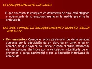 EL ENRIQUECIMIENTO SIN CAUSA
El que sin causa se enriquece en detrimento de otro, está obligado
a indemnizarle de su empobrecimiento en la medida que él se ha
enriquecido.
LAS DOS FORMAS DE ENRIQUECIMIENTO INJUSTO, SEGÚN
VON TUHR
 Por aumento.- Cuando el activo patrimonial de cierta persona
aumenta por la adquisición de un bien, de un valor, o de un
derecho, sin que haya causa jurídica; cuando el pasivo patrimonial
de una persona disminuye por la cancelación injustificada de un
gravamen o carga patrimonial o por la liberación inmotivada de
una deuda.
 
