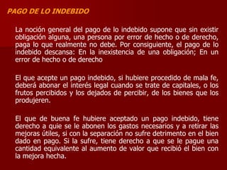 PAGO DE LO INDEBIDO
La noción general del pago de lo indebido supone que sin existir
obligación alguna, una persona por error de hecho o de derecho,
paga lo que realmente no debe. Por consiguiente, el pago de lo
indebido descansa: En la inexistencia de una obligación; En un
error de hecho o de derecho
El que acepte un pago indebido, si hubiere procedido de mala fe,
deberá abonar el interés legal cuando se trate de capitales, o los
frutos percibidos y los dejados de percibir, de los bienes que los
produjeren.
El que de buena fe hubiere aceptado un pago indebido, tiene
derecho a quie se le abonen los gastos necesarios y a retirar las
mejoras útiles, si con la separación no sufre detrimento en el bien
dado en pago. Si la sufre, tiene derecho a que se le pague una
cantidad equivalente al aumento de valor que recibió el bien con
la mejora hecha.
 