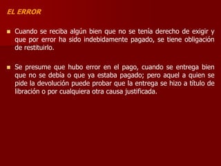 EL ERROR
 Cuando se reciba algún bien que no se tenía derecho de exigir y
que por error ha sido indebidamente pagado, se tiene obligación
de restituirlo.
 Se presume que hubo error en el pago, cuando se entrega bien
que no se debía o que ya estaba pagado; pero aquel a quien se
pide la devolución puede probar que la entrega se hizo a título de
libración o por cualquiera otra causa justificada.
 