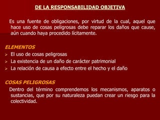 DE LA RESPONSABILIDAD OBJETIVA
Es una fuente de obligaciones, por virtud de la cual, aquel que
hace uso de cosas peligrosas debe reparar los daños que cause,
aún cuando haya procedido lícitamente.
ELEMENTOS
 El uso de cosas peligrosas
 La existencia de un daño de carácter patrimonial
 La relación de causa a efecto entre el hecho y el daño
COSAS PELIGROSAS
Dentro del término comprendemos los mecanismos, aparatos o
sustancias, que por su naturaleza puedan crear un riesgo para la
colectividad.
 