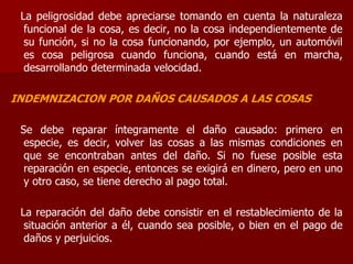 La peligrosidad debe apreciarse tomando en cuenta la naturaleza
funcional de la cosa, es decir, no la cosa independientemente de
su función, si no la cosa funcionando, por ejemplo, un automóvil
es cosa peligrosa cuando funciona, cuando está en marcha,
desarrollando determinada velocidad.
INDEMNIZACION POR DAÑOS CAUSADOS A LAS COSAS
Se debe reparar íntegramente el daño causado: primero en
especie, es decir, volver las cosas a las mismas condiciones en
que se encontraban antes del daño. Si no fuese posible esta
reparación en especie, entonces se exigirá en dinero, pero en uno
y otro caso, se tiene derecho al pago total.
La reparación del daño debe consistir en el restablecimiento de la
situación anterior a él, cuando sea posible, o bien en el pago de
daños y perjuicios.
 