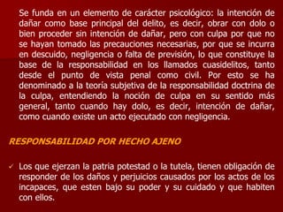 Se funda en un elemento de carácter psicológico: la intención de
dañar como base principal del delito, es decir, obrar con dolo o
bien proceder sin intención de dañar, pero con culpa por que no
se hayan tomado las precauciones necesarias, por que se incurra
en descuido, negligencia o falta de previsión, lo que constituye la
base de la responsabilidad en los llamados cuasidelitos, tanto
desde el punto de vista penal como civil. Por esto se ha
denominado a la teoría subjetiva de la responsabilidad doctrina de
la culpa, entendiendo la noción de culpa en su sentido más
general, tanto cuando hay dolo, es decir, intención de dañar,
como cuando existe un acto ejecutado con negligencia.
RESPONSABILIDAD POR HECHO AJENO
 Los que ejerzan la patria potestad o la tutela, tienen obligación de
responder de los daños y perjuicios causados por los actos de los
incapaces, que esten bajo su poder y su cuidado y que habiten
con ellos.
 