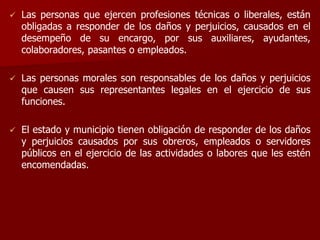  Las personas que ejercen profesiones técnicas o liberales, están
obligadas a responder de los daños y perjuicios, causados en el
desempeño de su encargo, por sus auxiliares, ayudantes,
colaboradores, pasantes o empleados.
 Las personas morales son responsables de los daños y perjuicios
que causen sus representantes legales en el ejercicio de sus
funciones.
 El estado y municipio tienen obligación de responder de los daños
y perjuicios causados por sus obreros, empleados o servidores
públicos en el ejercicio de las actividades o labores que les estén
encomendadas.
 