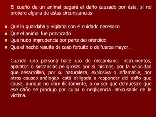 El dueño de un animal pagará el daño causado por éste, si no
probare alguna de estas circunstancias:
 Que lo guardaba y vigilaba con el cuidado necesario
 Que el animal fue provocado
 Que hubo imprudencia por parte del ofendido
 Que el hecho resulte de caso fortuito o de fuerza mayor.
Cuando una persona hace uso de mecanismo, instrumentos,
aparatos o sustancias peligrosas por si mismos, por la velocidad
que desarrollen, por su naturaleza, explosiva o inflamable, por
otras causas análogas, está obligada a responder del daño que
cause, aunque no obre ilícitamente, a no ser que demuestre que
ese daño se produjo por culpa o negligencia inexcusable de la
víctima.
 