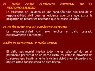 EL DAÑO COMO ELEMENTO ESENCIAL DE LA
RESPONSABILIDAD
La existencia de un daño es una condición sine qua non de la
responsabilidad civil pues es evidente que para que exista la
obligación de reparar es necesario que se cause un daño.
EL DAÑO DEBE SER DE CARÁCTER PRIVADO
La responsabilidad civil solo implica el daño causado
exclusivamente a la victima .
DAÑO PATRIMONIAL Y DAÑO MORAL
El daño patrimonial implica todo menos cabo sufrido en el
patrimonio por virtud de un hecho ilícito, así como la privación de
cualquiera que ilegítimamente la victima debió a ver obtenido y no
obtuvo como consecuencia de este hecho.
 