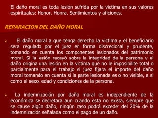 El daño moral es toda lesión sufrida por la victima en sus valores
espirituales: Honor, Honra, Sentimientos y aficiones.
REPARACION DEL DAÑO MORAL
 El daño moral a que tenga derecho la victima y el beneficiario
sera regulado por el juez en forma discrecional y prudente,
tomando en cuenta los componentes lesionados del patrimonio
moral. Si la lesión recayó sobre la integridad de la persona y el
daño origina una lesión en la victima que no le imposibilite total o
parcialmente para el trabajo el juez fijara el importe del daño
moral tomando en cuenta si la parte lesionada es o no visible, a si
como el sexo, edad y condiciones de la persona.
 La indemnización por daño moral es independiente de la
económica se decretara aun cuando esta no exista, siempre que
se cause algún daño, ningún caso podrá exceder del 20% de la
indemnización señalada como el pago de un daño.
 