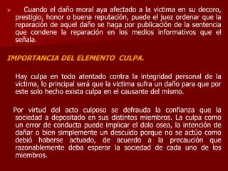  Cuando el daño moral aya afectado a la victima en su decoro,
prestigio, honor o buena reputación, puede el juez ordenar que la
reparación de aquel daño se haga por publicación de la sentencia
que condene la reparación en los medios informativos que el
señala.
IMPORTANCIA DEL ELEMENTO CULPA.
Hay culpa en todo atentado contra la integridad personal de la
victima, lo principal será que la victima sufra un daño para que por
este solo hecho exista culpa en el causante del mismo.
Por virtud del acto culposo se defrauda la confianza que la
sociedad a depositado en sus distintos miembros. La culpa como
un error de conducta puede implicar el dolo osea, la intención de
dañar o bien simplemente un descuido porque no se actúo como
debió haberse actuado, de acuerdo a la precaución que
razonablemente deba esperar la sociedad de cada uno de los
miembros.
 