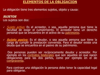 ELEMENTOS DE LA OBLIGACION
La obligación tiene tres elementos sujetos, objeto y causa:
SUJETOS
Los sujetos son dos:
 Sujeto activo: Es el acreedor, o sea, aquella persona que tiene la
facultad de exigir el cumplimiento. El acreedor tiene un derecho
personal que se encuentra en el activo de su patrimonio.
 Sujeto pasivo: Es el deudor, o sea aquella persona que tiene la
carga de cumplir la prestación convenida. Para el deudor existe una
deuda que se encuentra en el pasivo de su patrimonio.
Dos personas pueden ser recíprocamente deudor y acreedor. Por
ejemplo en los contratos bilaterales que son aquellos en que nacen
obligaciones para las dos partes, como por ejemplo en el de
compraventa.
Para contraer una obligación la persona debe tener la capacidad legal
para obligarse.
 