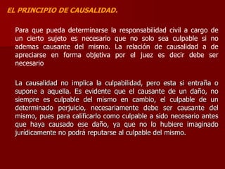 EL PRINCIPIO DE CAUSALIDAD.
Para que pueda determinarse la responsabilidad civil a cargo de
un cierto sujeto es necesario que no solo sea culpable si no
ademas causante del mismo. La relación de causalidad a de
apreciarse en forma objetiva por el juez es decir debe ser
necesario
La causalidad no implica la culpabilidad, pero esta si entraña o
supone a aquella. Es evidente que el causante de un daño, no
siempre es culpable del mismo en cambio, el culpable de un
determinado perjuicio, necesariamente debe ser causante del
mismo, pues para calificarlo como culpable a sido necesario antes
que haya causado ese daño, ya que no lo hubiere imaginado
jurídicamente no podrá reputarse al culpable del mismo.
 