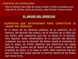 AUSENCIA DE CAUSALIDAD.
Para el derecho abra falta de causa cuando el daño se produzca por
culpa de la victima, hecho de tercero, caso fortuito o fuerza mayor
EL ABUSO DEL DERECHO
ELEMENTOS QUE INTERVIENEN PARA CONSTITUIR EL
ABUSO DEL DERECHO
En el abuso de los derechos partimos de la existencia de un
derecho, del ejercicio del mismo y de la comisión de un daño por
ese hecho, pero suponemos que hay un abuso en el ejercicio.
Para algunos, basta extralimitarse en el ejercicio del derecho,
cualquiera que sea la intención del titular; desde el momento en
quie se pasan los límites objetivos que determinan las reglas
jurídicas aun cuando sea de buena fe, aun cuando no exista el
propósito de dañar, si se causa un daño, debe repararse éste por
que el titular sólo puede ejercitar el derecho dentro de los límites
que marca la ley.
 
