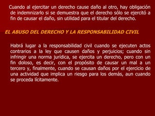 Cuando al ejercitar un derecho cause daño al otro, hay obligación
de indemnizarlo si se demuestra que el derecho sólo se ejercitó a
fin de causar el daño, sin utilidad para el titular del derecho.
EL ABUSO DEL DERECHO Y LA RESPONSABILIDAD CIVIL
Habrá lugar a la responsabilidad civil cuando se ejecuten actos
contrarios a la ley que causen daños y perjuicios; cuando sin
infringir una norma jurídica, se ejercita un derecho, pero con un
fin doloso, es decir, con el propósito de causar un mal a un
tercero y, finalmente, cuando se causan daños por el ejercicio de
una actividad que implica un riesgo para los demás, aun cuando
se proceda lícitamente.
 
