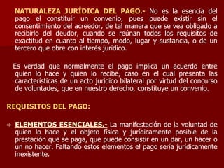 NATURALEZA JURÍDICA DEL PAGO.- No es la esencia del
pago el constituir un convenio, pues puede existir sin el
consentimiento del acreedor, de tal manera que se vea obligado a
recibirlo del deudor, cuando se reúnan todos los requisitos de
exactitud en cuanto al tiempo, modo, lugar y sustancia, o de un
tercero que obre con interés jurídico.
Es verdad que normalmente el pago implica un acuerdo entre
quien lo hace y quien lo recibe, caso en el cual presenta las
características de un acto jurídico bilateral por virtud del concurso
de voluntades, que en nuestro derecho, constituye un convenio.
REQUISITOS DEL PAGO:
 ELEMENTOS ESENCIALES.- La manifestación de la voluntad de
quien lo hace y el objeto física y jurídicamente posible de la
prestación que se paga, que puede consistir en un dar, un hacer o
un no hacer. Faltando estos elementos el pago sería jurídicamente
inexistente.
 