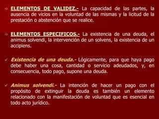 ELEMENTOS DE VALIDEZ.- La capacidad de las partes, la
ausencia de vicios en la voluntad de las mismas y la licitud de la
prestación o abstención que se realice.
 ELEMENTOS ESPECIFICOS.- La existencia de una deuda, el
animus solvendi, la intervención de un solvens, la existencia de un
accipiens.
 Existencia de una deuda.- Lógicamente, para que haya pago
debe haber una cosa, cantidad o servicio adeudados, y, en
consecuencia, todo pago, supone una deuda.
 Animus solvendi.- La intención de hacer un pago con el
propósito de extinguir la deuda es también un elemento
relacionado con la manifestación de voluntad que es esencial en
todo acto jurídico.
 
