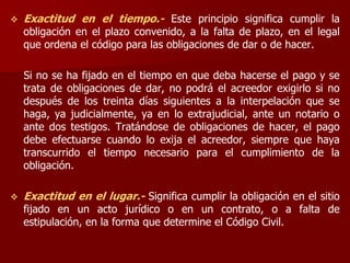  Exactitud en el tiempo.- Este principio significa cumplir la
obligación en el plazo convenido, a la falta de plazo, en el legal
que ordena el código para las obligaciones de dar o de hacer.
Si no se ha fijado en el tiempo en que deba hacerse el pago y se
trata de obligaciones de dar, no podrá el acreedor exigirlo si no
después de los treinta días siguientes a la interpelación que se
haga, ya judicialmente, ya en lo extrajudicial, ante un notario o
ante dos testigos. Tratándose de obligaciones de hacer, el pago
debe efectuarse cuando lo exija el acreedor, siempre que haya
transcurrido el tiempo necesario para el cumplimiento de la
obligación.
 Exactitud en el lugar.- Significa cumplir la obligación en el sitio
fijado en un acto jurídico o en un contrato, o a falta de
estipulación, en la forma que determine el Código Civil.
 