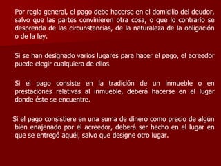 Por regla general, el pago debe hacerse en el domicilio del deudor,
salvo que las partes convinieren otra cosa, o que lo contrario se
desprenda de las circunstancias, de la naturaleza de la obligación
o de la ley.
Si se han designado varios lugares para hacer el pago, el acreedor
puede elegir cualquiera de ellos.
Si el pago consiste en la tradición de un inmueble o en
prestaciones relativas al inmueble, deberá hacerse en el lugar
donde éste se encuentre.
Si el pago consistiere en una suma de dinero como precio de algún
bien enajenado por el acreedor, deberá ser hecho en el lugar en
que se entregó aquél, salvo que designe otro lugar.
 