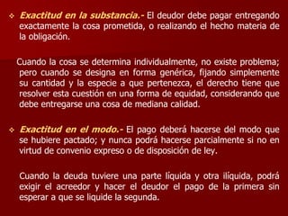  Exactitud en la substancia.- El deudor debe pagar entregando
exactamente la cosa prometida, o realizando el hecho materia de
la obligación.
Cuando la cosa se determina individualmente, no existe problema;
pero cuando se designa en forma genérica, fijando simplemente
su cantidad y la especie a que pertenezca, el derecho tiene que
resolver esta cuestión en una forma de equidad, considerando que
debe entregarse una cosa de mediana calidad.
 Exactitud en el modo.- El pago deberá hacerse del modo que
se hubiere pactado; y nunca podrá hacerse parcialmente si no en
virtud de convenio expreso o de disposición de ley.
Cuando la deuda tuviere una parte líquida y otra ilíquida, podrá
exigir el acreedor y hacer el deudor el pago de la primera sin
esperar a que se liquide la segunda.
 