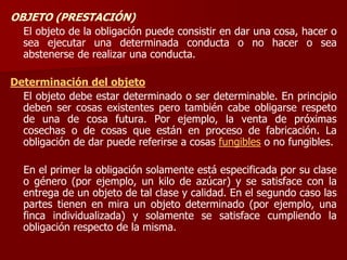 OBJETO (PRESTACIÓN)
El objeto de la obligación puede consistir en dar una cosa, hacer o
sea ejecutar una determinada conducta o no hacer o sea
abstenerse de realizar una conducta.
Determinación del objeto
El objeto debe estar determinado o ser determinable. En principio
deben ser cosas existentes pero también cabe obligarse respeto
de una de cosa futura. Por ejemplo, la venta de próximas
cosechas o de cosas que están en proceso de fabricación. La
obligación de dar puede referirse a cosas fungibles o no fungibles.
En el primer la obligación solamente está especificada por su clase
o género (por ejemplo, un kilo de azúcar) y se satisface con la
entrega de un objeto de tal clase y calidad. En el segundo caso las
partes tienen en mira un objeto determinado (por ejemplo, una
finca individualizada) y solamente se satisface cumpliendo la
obligación respecto de la misma.
 