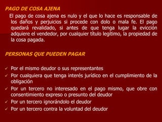 PAGO DE COSA AJENA
El pago de cosa ajena es nulo y el que lo hace es responsable de
los daños y perjuicios si procede con dolo o mala fe. El pago
quedará revalidado, si antes de que tenga lugar la evicción
adquiere el vendedor, por cualquier título legítimo, la propiedad de
la cosa pagada.
PERSONAS QUE PUEDEN PAGAR
 Por el mismo deudor o sus representantes
 Por cualquiera que tenga interés jurídico en el cumplimiento de la
obligación
 Por un tercero no interesado en el pago mismo, que obre con
consentimiento expreso o presunto del deudor
 Por un tercero ignorándolo el deudor
 Por un tercero contra la voluntad del deudor
 