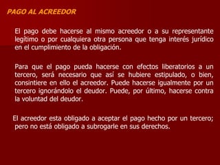 PAGO AL ACREEDOR
El pago debe hacerse al mismo acreedor o a su representante
legítimo o por cualquiera otra persona que tenga interés jurídico
en el cumplimiento de la obligación.
Para que el pago pueda hacerse con efectos liberatorios a un
tercero, será necesario que así se hubiere estipulado, o bien,
consintiere en ello el acreedor. Puede hacerse igualmente por un
tercero ignorándolo el deudor. Puede, por último, hacerse contra
la voluntad del deudor.
El acreedor esta obligado a aceptar el pago hecho por un tercero;
pero no está obligado a subrogarle en sus derechos.
 