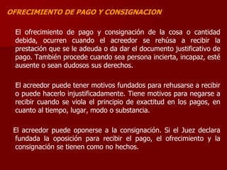 OFRECIMIENTO DE PAGO Y CONSIGNACION
El ofrecimiento de pago y consignación de la cosa o cantidad
debida, ocurren cuando el acreedor se rehúsa a recibir la
prestación que se le adeuda o da dar el documento justificativo de
pago. También procede cuando sea persona incierta, incapaz, esté
ausente o sean dudosos sus derechos.
El acreedor puede tener motivos fundados para rehusarse a recibir
o puede hacerlo injustificadamente. Tiene motivos para negarse a
recibir cuando se viola el principio de exactitud en los pagos, en
cuanto al tiempo, lugar, modo o substancia.
El acreedor puede oponerse a la consignación. Si el Juez declara
fundada la oposición para recibir el pago, el ofrecimiento y la
consignación se tienen como no hechos.
 