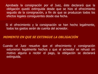 Aprobada la consignación por el Juez, éste declarará que la
obligación quedó extinguida desde que se hizo el ofrecimiento
seguido de la consignación, a fin de que se produzcan todos los
efectos legales consiguientes desde esa fecha.
Si el ofrecimiento y la consignación se han hecho legalmente,
todos los gastos serán de cuenta del acreedor.
MOMENTO EN QUE SE EXTINGUE LA OBLIGACIÓN
Cuando el Juez resuelve que el ofrecimiento y consignación
estuvieron legalmente hechos y que el acreedor se rehusó sin
motivo alguno a recibir el pago, la obligación se declarará
extinguida.
 
