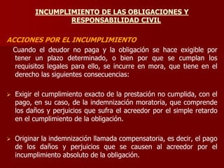 INCUMPLIMIENTO DE LAS OBLIGACIONES Y
RESPONSABILIDAD CIVIL
ACCIONES POR EL INCUMPLIMIENTO
Cuando el deudor no paga y la obligación se hace exigible por
tener un plazo determinado, o bien por que se cumplan los
requisitos legales para ello, se incurre en mora, que tiene en el
derecho las siguientes consecuencias:
 Exigir el cumplimiento exacto de la prestación no cumplida, con el
pago, en su caso, de la indemnización moratoria, que comprende
los daños y perjuicios que sufra el acreedor por el simple retardo
en el cumplimiento de la obligación.
 Originar la indemnización llamada compensatoria, es decir, el pago
de los daños y perjuicios que se causen al acreedor por el
incumplimiento absoluto de la obligación.
 