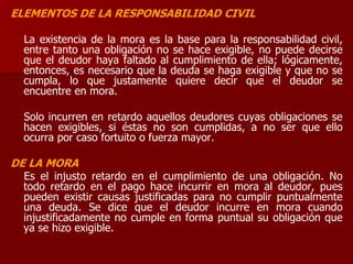 ELEMENTOS DE LA RESPONSABILIDAD CIVIL
La existencia de la mora es la base para la responsabilidad civil,
entre tanto una obligación no se hace exigible, no puede decirse
que el deudor haya faltado al cumplimiento de ella; lógicamente,
entonces, es necesario que la deuda se haga exigible y que no se
cumpla, lo que justamente quiere decir que el deudor se
encuentre en mora.
Solo incurren en retardo aquellos deudores cuyas obligaciones se
hacen exigibles, si éstas no son cumplidas, a no ser que ello
ocurra por caso fortuito o fuerza mayor.
DE LA MORA
Es el injusto retardo en el cumplimiento de una obligación. No
todo retardo en el pago hace incurrir en mora al deudor, pues
pueden existir causas justificadas para no cumplir puntualmente
una deuda. Se dice que el deudor incurre en mora cuando
injustificadamente no cumple en forma puntual su obligación que
ya se hizo exigible.
 