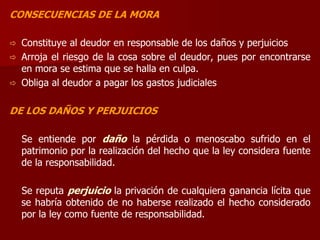 CONSECUENCIAS DE LA MORA
 Constituye al deudor en responsable de los daños y perjuicios
 Arroja el riesgo de la cosa sobre el deudor, pues por encontrarse
en mora se estima que se halla en culpa.
 Obliga al deudor a pagar los gastos judiciales
DE LOS DAÑOS Y PERJUICIOS
Se entiende por daño la pérdida o menoscabo sufrido en el
patrimonio por la realización del hecho que la ley considera fuente
de la responsabilidad.
Se reputa perjuicio la privación de cualquiera ganancia lícita que
se habría obtenido de no haberse realizado el hecho considerado
por la ley como fuente de responsabilidad.
 