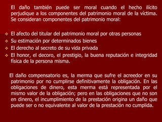 El daño también puede ser moral cuando el hecho ilícito
perjudique a los componentes del patrimonio moral de la víctima.
Se consideran componentes del patrimonio moral:
 El afecto del titular del patrimonio moral por otras personas
 Su estimación por determinados bienes
 El derecho al secreto de su vida privada
 El honor, el decoro, el prestigio, la buena reputación e integridad
física de la persona misma.
El daño compensatorio es, la merma que sufre el acreedor en su
patrimonio por no cumplirse definitivamente la obligación. En las
obligaciones de dinero, esta merma está representada por el
mismo valor de la obligación; pero en las obligaciones que no son
en dinero, el incumplimiento de la prestación origina un daño que
puede ser o no equivalente al valor de la prestación no cumplida.
 