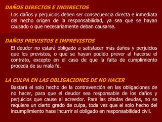 DAÑOS DIRECTOS E INDIRECTOS
Los daños y perjuicios deben ser consecuencia directa e inmediata
del hecho origen de la responsabilidad, ya sea que se hayan
causado o que necesariamente deban causarse.
DAÑOS PREVISTOS E IMPREVISTOS
El deudor no estará obligado a satisfacer más daños y perjuicios
que los previstos, o que se hayan podido prever al hacerse el
contrato, excepto en el caso de que la falta de cumplimiento
proceda de su mala fe.
LA CULPA EN LAS OBLIGACIONES DE NO HACER
Bastará el solo hecho de la contravención en las obligaciones de
no hacer, para que el deudor sea responsable de los daños y
perjuicios que cause al acreedor. Para las citadas deudas, no se
requiere un cierto grado de culpa, toda vez que el solo hecho del
incumplimiento hace incurrir al obligado en responsabilidad civil.
 