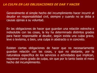 LA CULPA EN LAS OBLIGACIONES DE DAR Y HACER
Generalmente el simple hecho del incumplimiento hacer incurrir al
deudor en responsabilidad civil, siempre y cuando no se deba a
causas ajenas a su voluntad.
En las obligaciones de hacer que guardan una relación estrecha e
indisoluble con las cosas, la ley ha determinado distintos grados
para hacer responsable al deudor, según exista una culpa grave,
leve o levísima, o bien, una culpa in abstracto o in concreto.
Existen ciertas obligaciones de hacer que no necesariamente
guardan relación con las cosas, y que no obstante, por la
naturaleza específica de los servicios o actividades que implican,
requieren cierto grado de culpa, sin que por lo tanto baste el mero
hecho del incumplimiento.
 